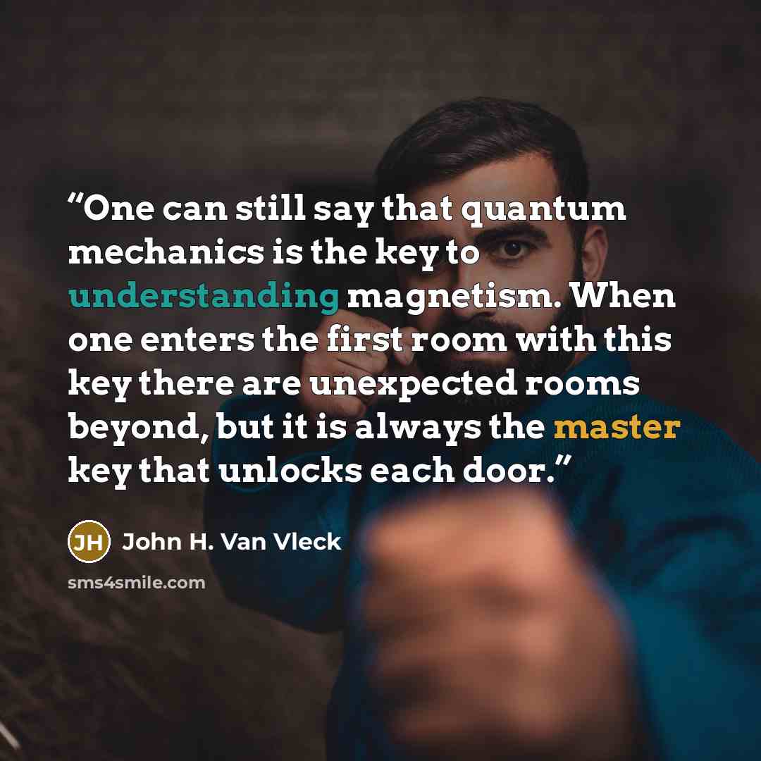 “One can still say that quantum mechanics is the key to understanding magnetism. When one enters the first room with this key there are unexpected rooms beyond, but it is always the master key that unlocks each door.” quote by John H. Van Vleck