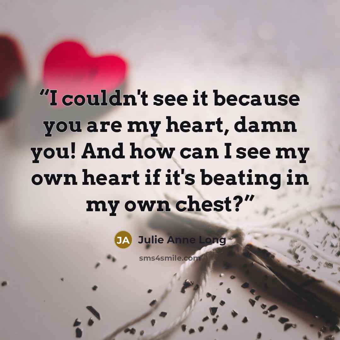 “I couldn't see it because you are my heart, damn you! And how can I see my own heart if it's beating in my own chest?” quote by Julie Anne Long
