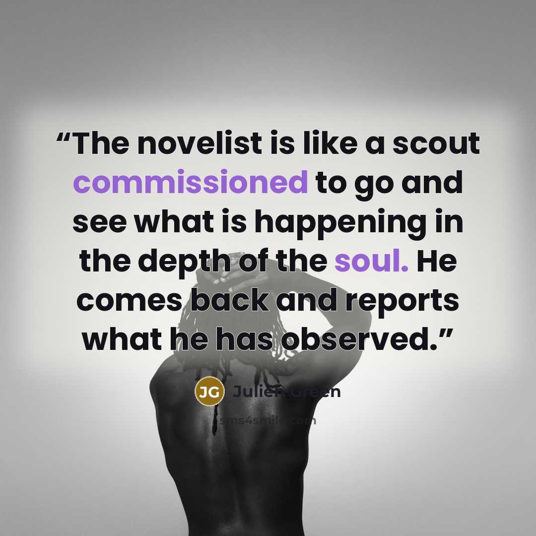 “The novelist is like a scout commissioned to go and see what is happening in the depth of the soul. He comes back and reports what he has observed.” quote by Julien Green