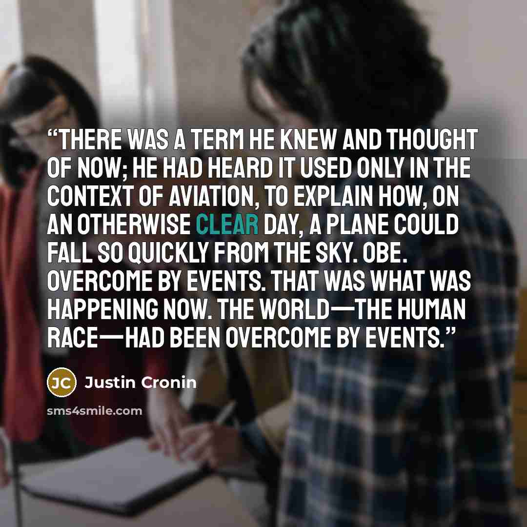 “There was a term he knew and thought of now; he had heard it used only in the context of aviation, to explain how, on an otherwise clear day, a plane could fall so quickly from the sky. OBE. Overcome by events. That was what was happening now. The world—the human race—had been overcome by events.” quote by Justin Cronin