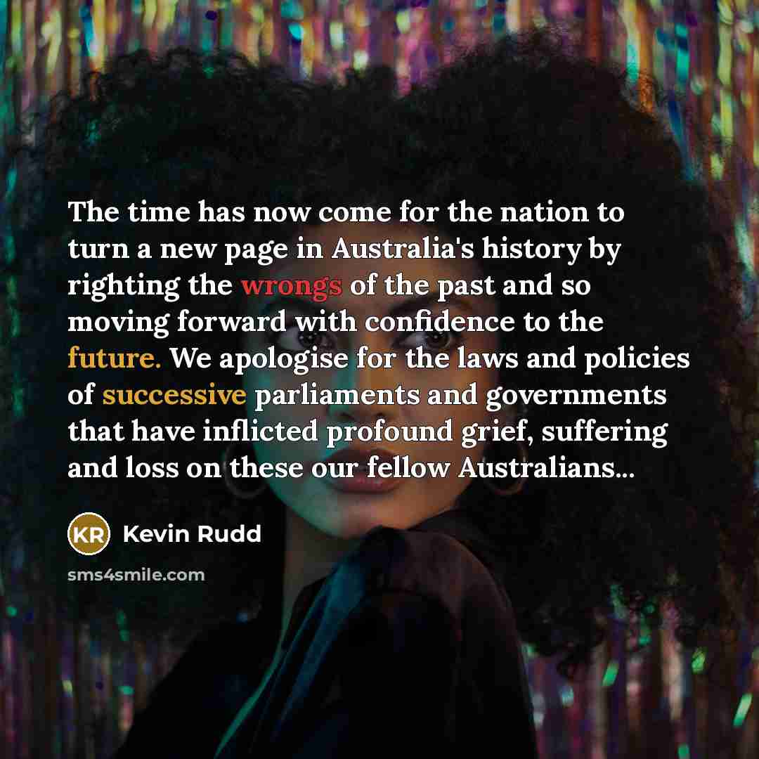 “The time has now come for the nation to turn a new page in Australia's history by righting the wrongs of the past and so moving forward with confidence to the future. We apologise for the laws and policies of successive parliaments and governments that have inflicted profound grief, suffering and…” quote by Kevin Rudd