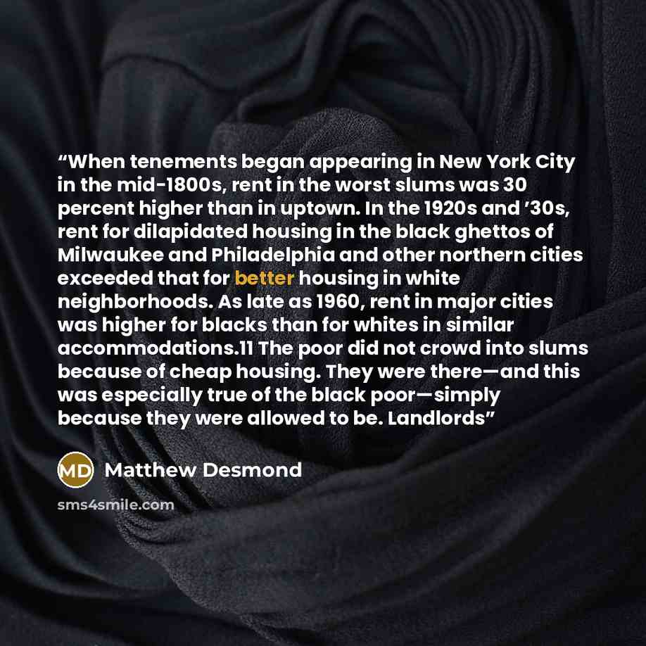 “When tenements began appearing in New York City in the mid-1800s, rent in the worst slums was 30 percent higher than in uptown. In the 1920s and ’30s, rent for dilapidated housing in the black ghettos of Milwaukee and Philadelphia and other northern cities exceeded that for better housing in white…” quote by Matthew Desmond