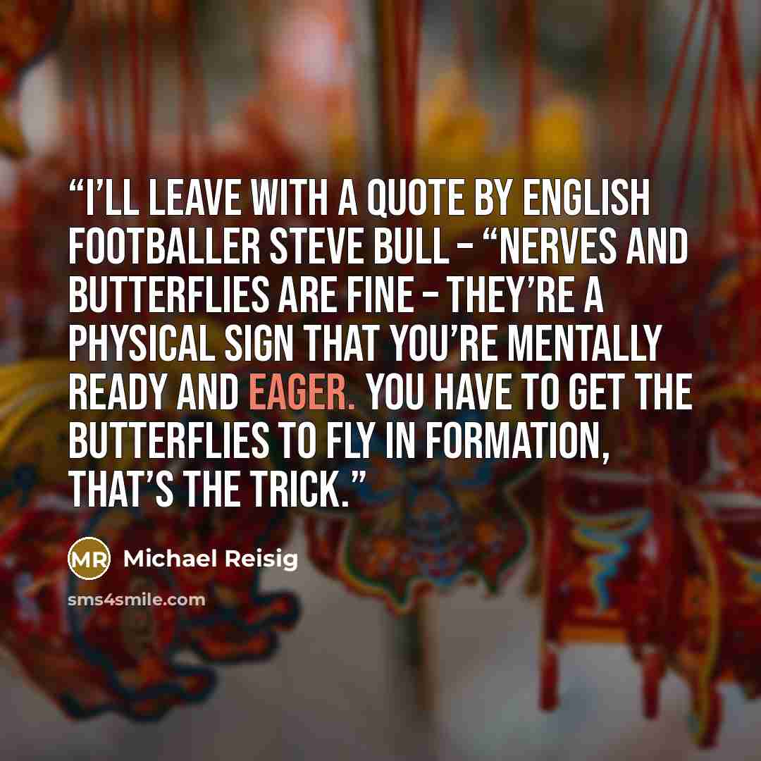 “I’ll leave with a quote by English footballer Steve Bull – “Nerves and butterflies are fine – they’re a physical sign that you’re mentally ready and eager. You have to get the butterflies to fly in formation, that’s the trick.” quote by Michael Reisig