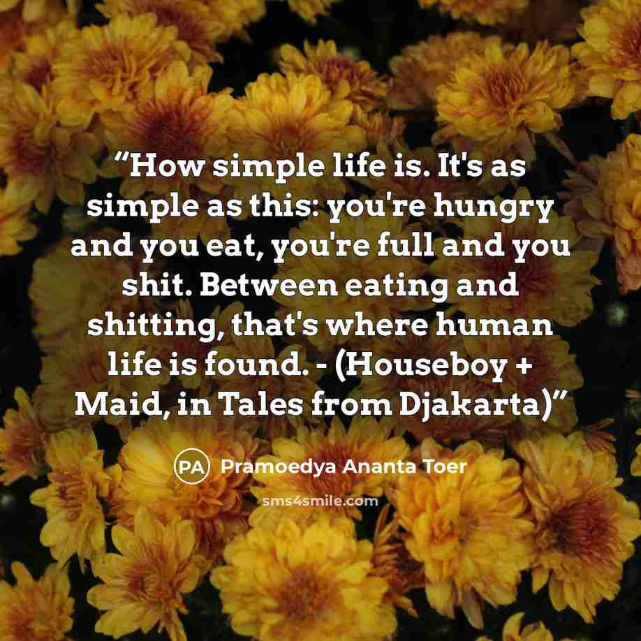 “How simple life is. It's as simple as this: you're hungry and you eat, you're full and you shit. Between eating and shitting, that's where human life is found. - (Houseboy + Maid, in Tales from Djakarta)” quote by Pramoedya Ananta Toer