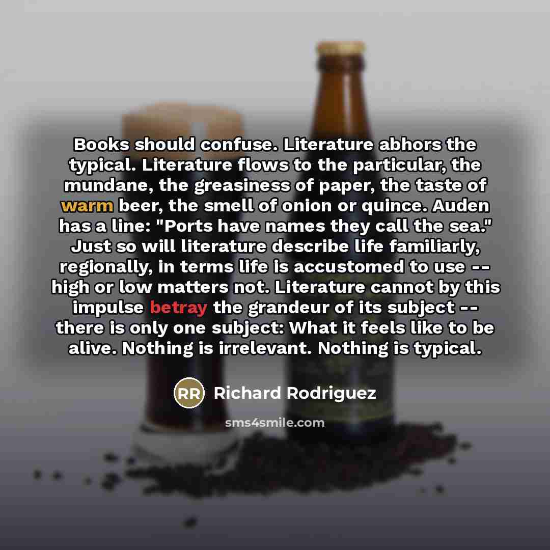 “Books should confuse. Literature abhors the typical. Literature flows to…” quote by Richard Rodriguez
