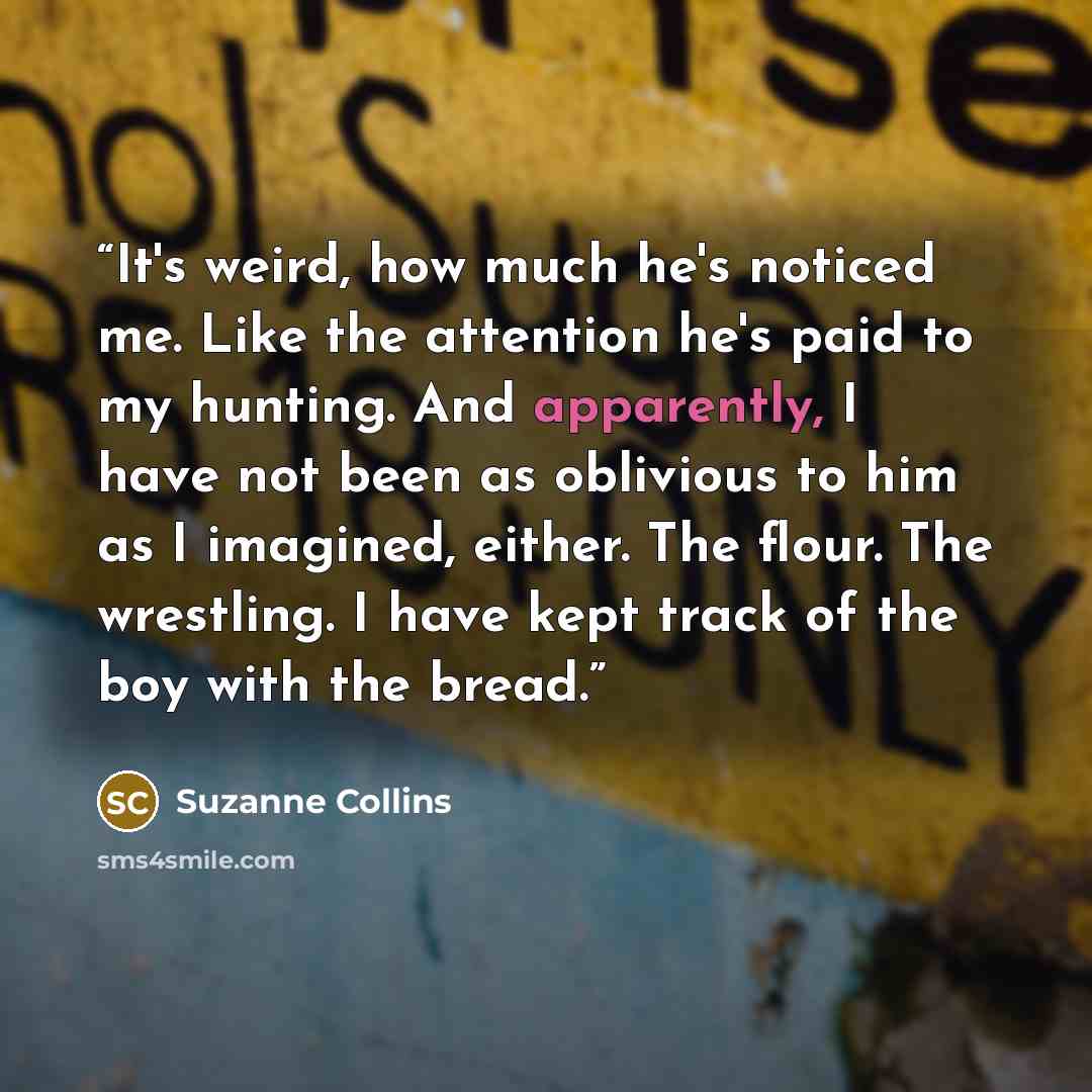 “It's weird, how much he's noticed me. Like the attention he's paid to my hunting. And apparently, I have not been as oblivious to him as I imagined, either. The flour. The wrestling. I have kept track of the boy with the bread.” quote by Suzanne Collins