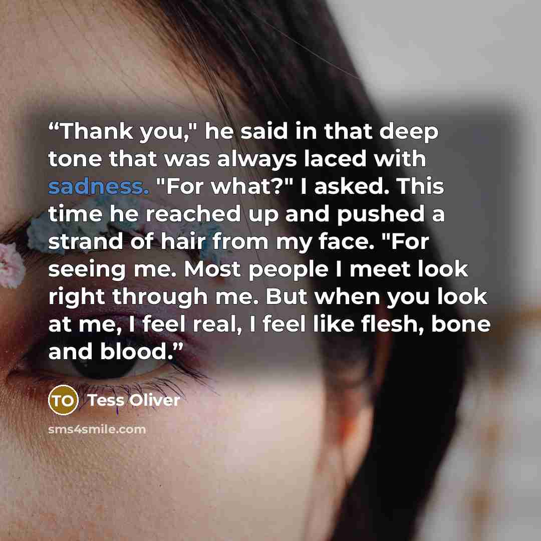 “Thank you," he said in that deep tone that was always laced with sadness. "For what?" I asked. This time he reached up and pushed a strand of hair from my face. "For seeing me. Most people I meet look right through me. But when you look at me, I feel real, I feel like flesh, bone and blood.” quote by Tess Oliver