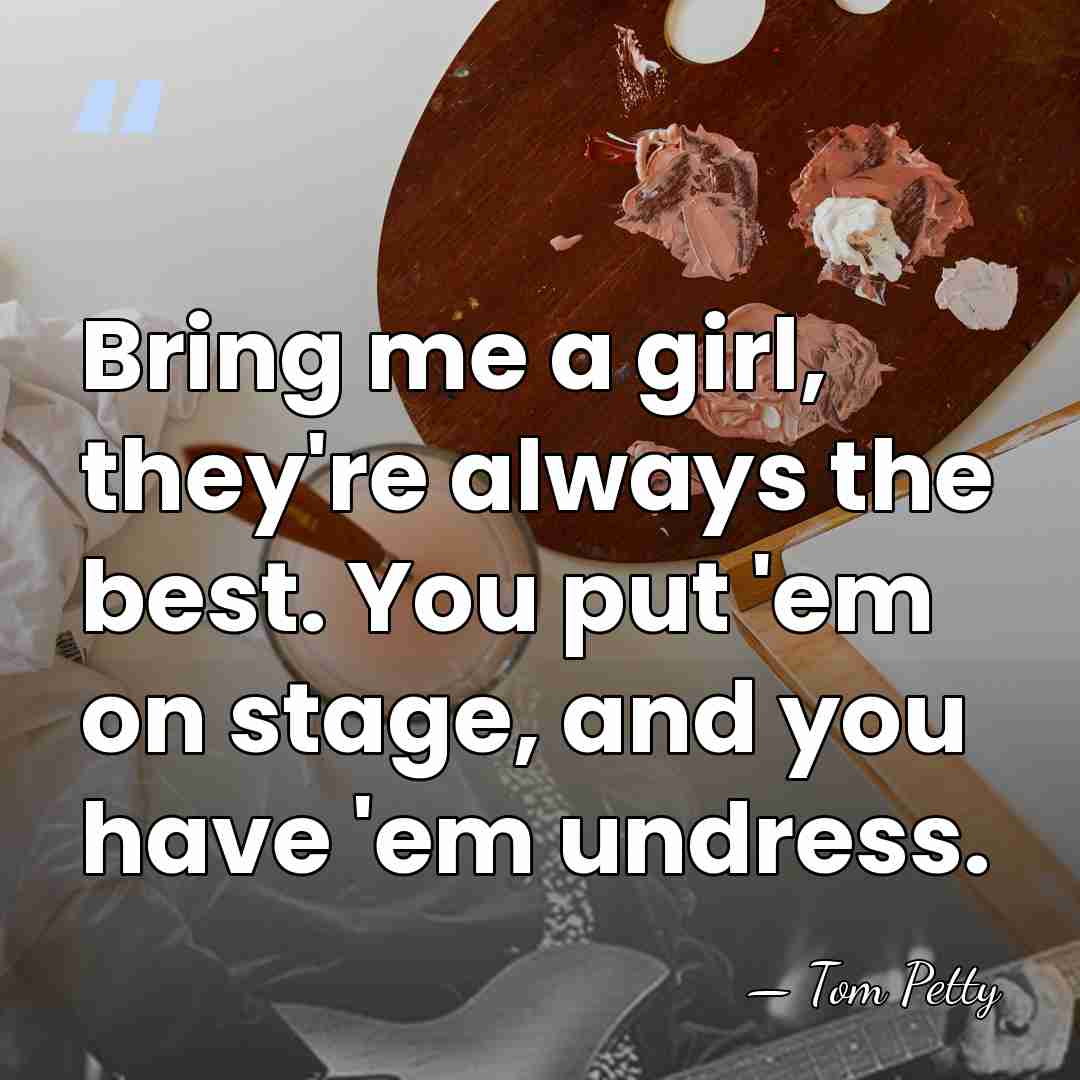 Bring me a girl, they're always the best. You put 'em on&hellip; - Tom Petty
