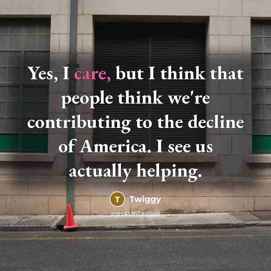 “Yes, I care, but I think that people think we're contributing to the decline of America. I see us actually helping.” quote by Twiggy