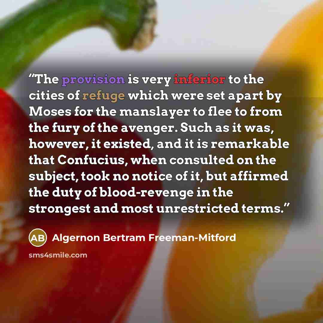 “The provision is very inferior to the cities of refuge which were set apart by Moses for the manslayer to flee to from the fury of the avenger. Such as it was, however, it existed, and it is remarkable that Confucius, when consulted on the subject, took no notice of it, but affirmed the duty of…” quote by Algernon Bertram Freeman-Mitford