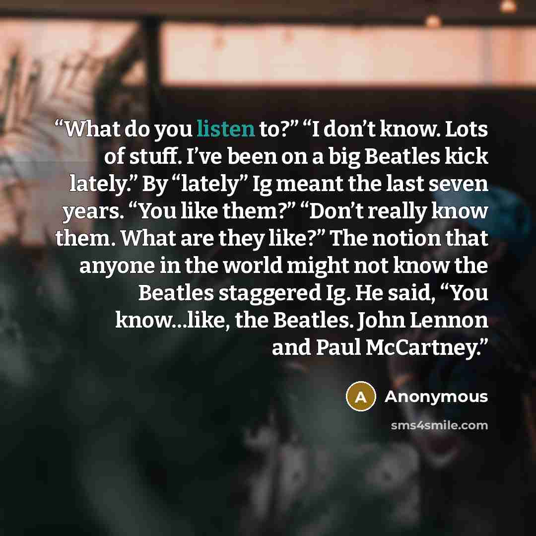 “What do you listen to?” “I don’t know. Lots of stuff. I’ve been on a big Beatles kick lately.” By “lately” Ig meant the last seven years. “You like them?” “Don’t really know them. What are they like?” The notion that anyone in the world might not know the Beatles staggered Ig. He said, “You…” quote by Anonymous