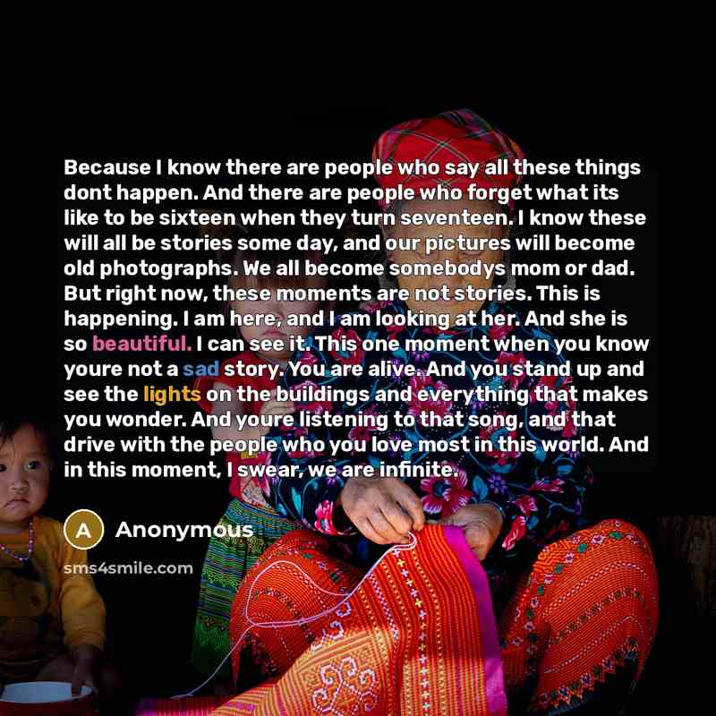 “Because I know there are people who say all these things dont happen. And there are people who forget what its like to be sixteen when they turn seventeen. I know these will all be stories some day, and our pictures will become old photographs. We all become somebodys mom or dad. But right now…” quote by Anonymous