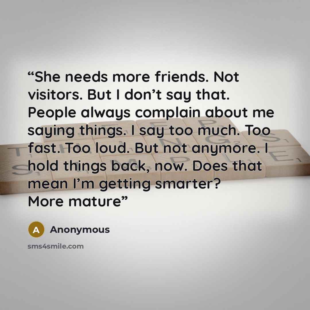 “She needs more friends. Not visitors. But I don’t say that. People always complain about me saying things. I say too much. Too fast. Too loud. But not anymore. I hold things back, now. Does that mean I’m getting smarter? More mature” quote by Anonymous