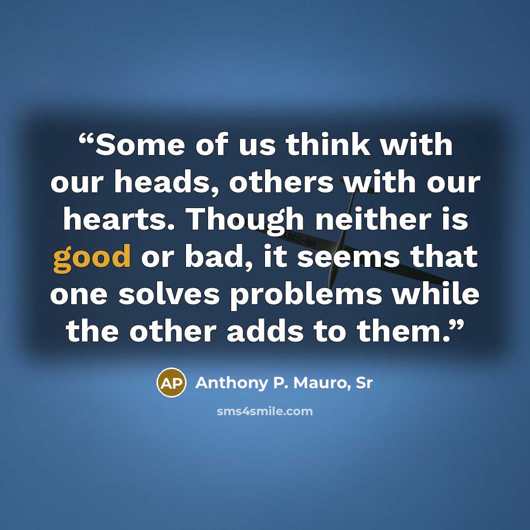 “Some of us think with our heads, others with our hearts. Though neither is good or bad, it seems that one solves problems while the other adds to them.” quote by Anthony P. Mauro, Sr