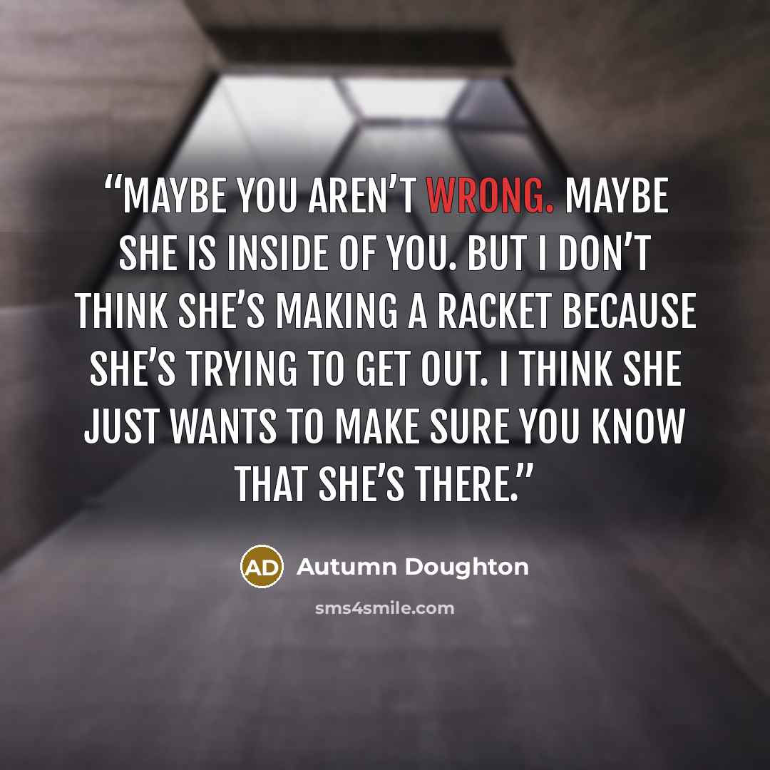 “Maybe you aren’t wrong. Maybe she is inside of you. But I don’t think she’s making a racket because she’s trying to get out. I think she just wants to make sure you know that she’s there.” quote by Autumn Doughton