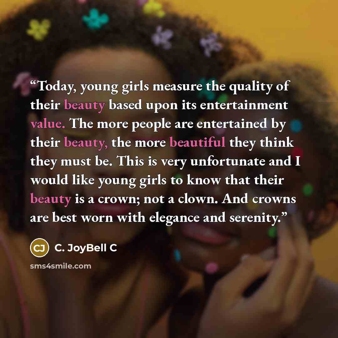 “Today, young girls measure the quality of their beauty based upon its entertainment value. The more people are entertained by their beauty, the more beautiful they think they must be. This is very unfortunate and I would like young girls to know that their beauty is a crown; not a clown. And…” quote by C. JoyBell C