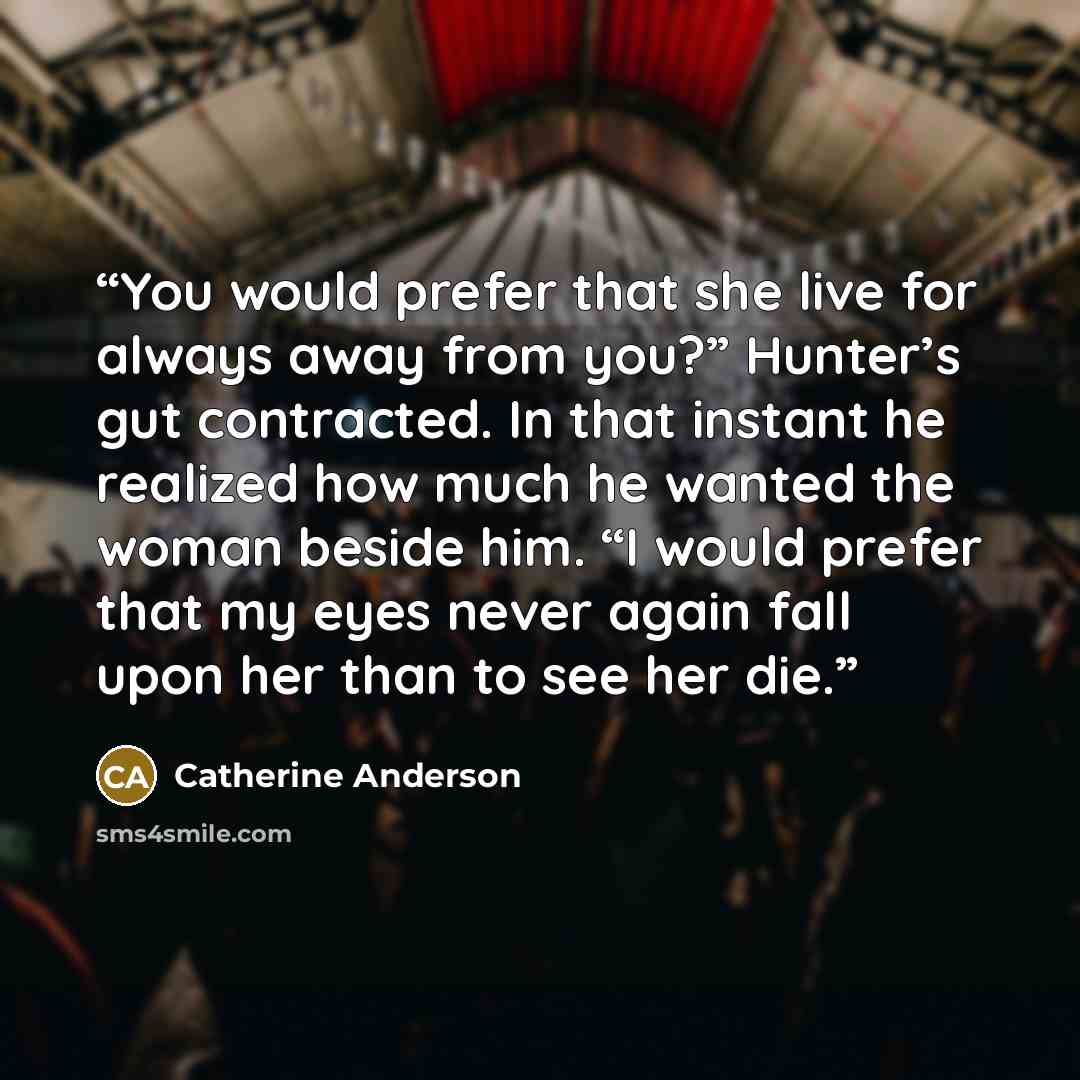 “You would prefer that she live for always away from you?” Hunter’s gut contracted. In that instant he realized how much he wanted the woman beside him. “I would prefer that my eyes never again fall upon her than to see her die.” quote by Catherine Anderson