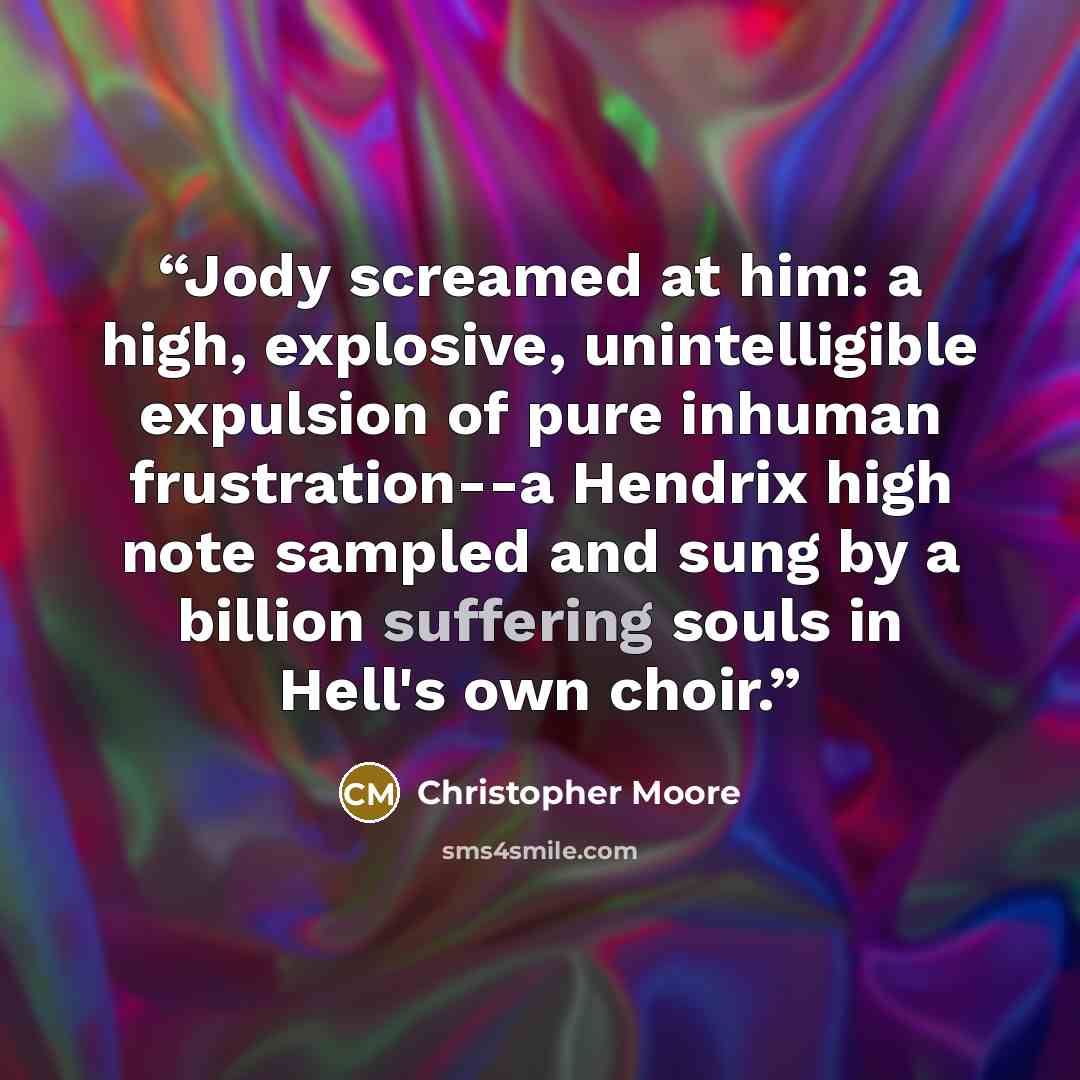 “Jody screamed at him: a high, explosive, unintelligible expulsion of pure inhuman frustration--a Hendrix high note sampled and sung by a billion suffering souls in Hell's own choir.” quote by Christopher Moore