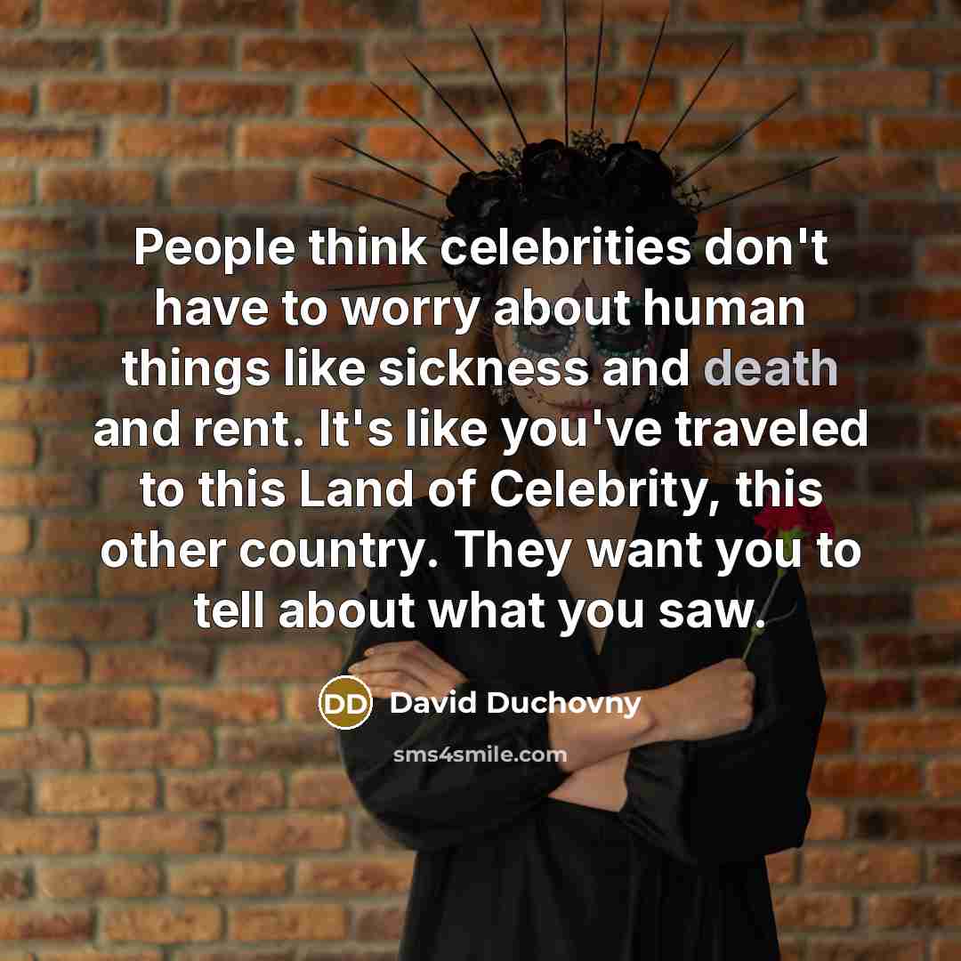 “People think celebrities don't have to worry about human things like sickness and death and rent. It's like you've traveled to this Land of Celebrity, this other country. They want you to tell about what you saw.” quote by David Duchovny