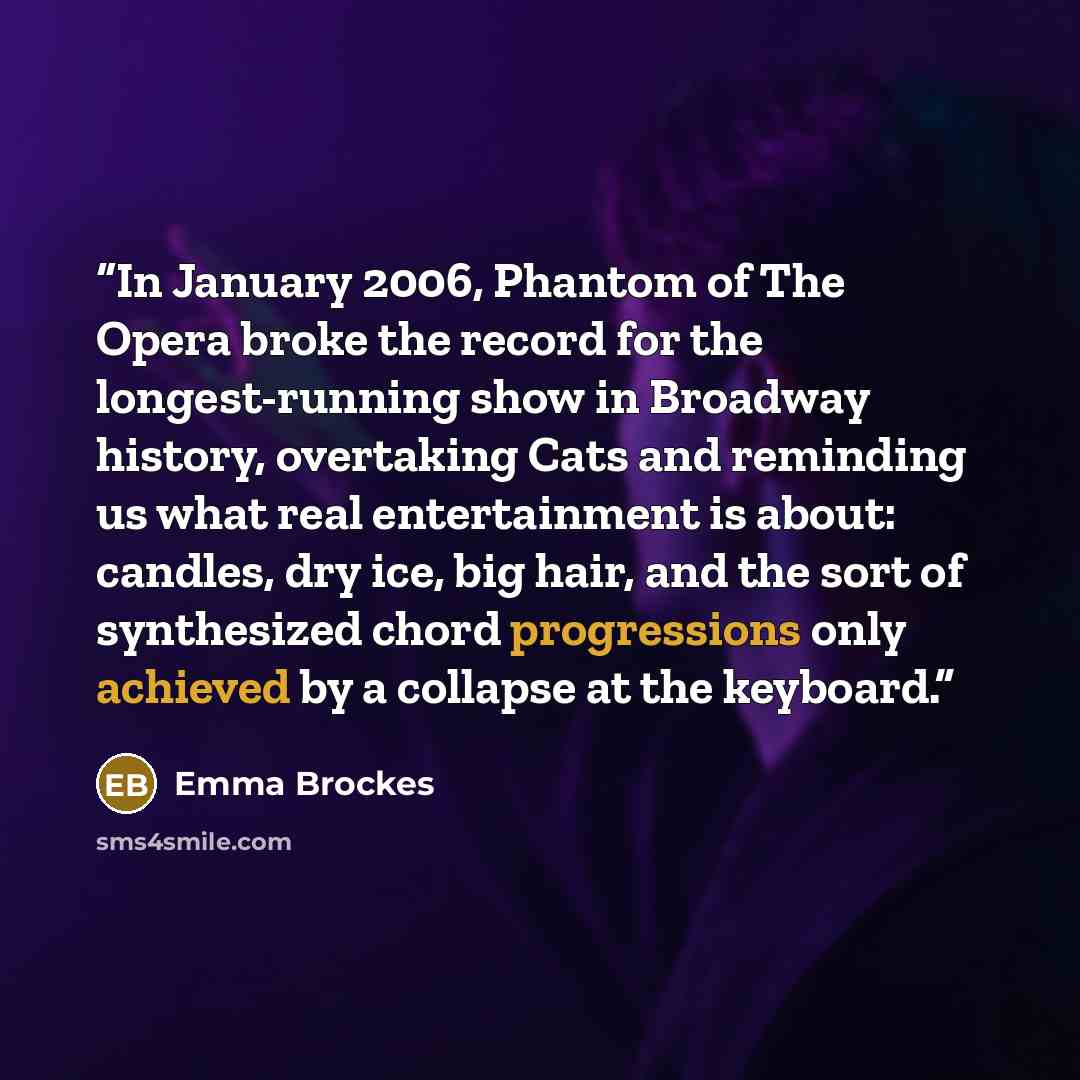 “In January 2006, Phantom of The Opera broke the record for the longest-running show in Broadway history, overtaking Cats and reminding us what real entertainment is about: candles, dry ice, big hair, and the sort of synthesized chord progressions only achieved by a collapse at the keyboard.” quote by Emma Brockes