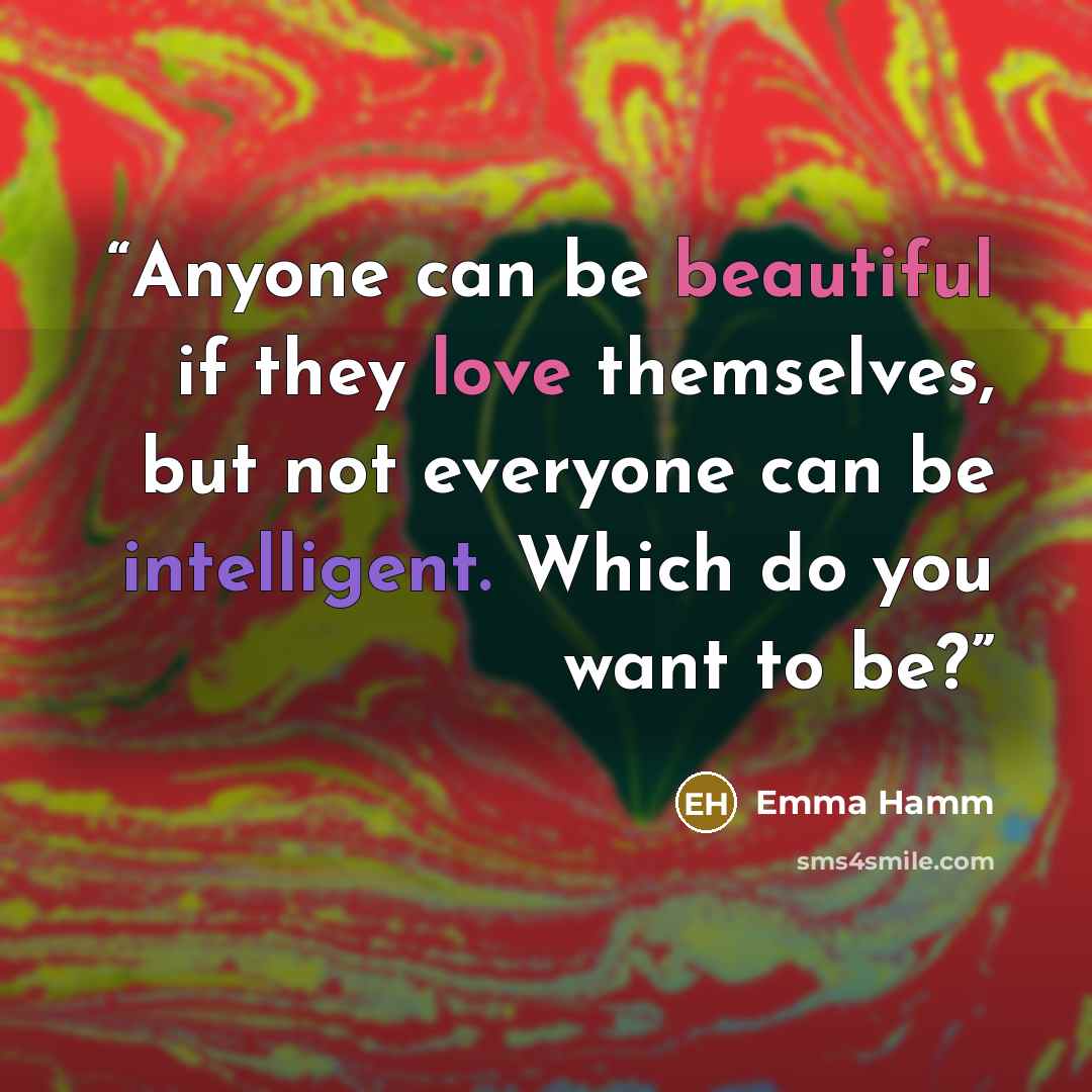 “Anyone can be beautiful if they love themselves, but not everyone can be intelligent. Which do you want to be?” quote by Emma Hamm