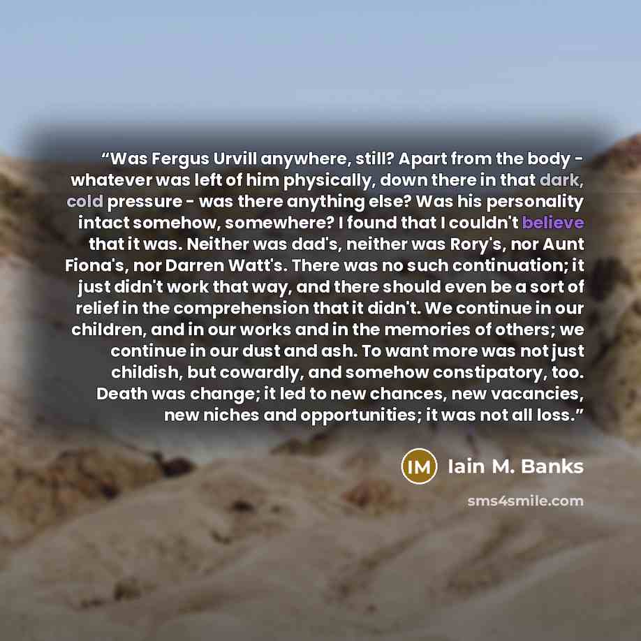 “Was Fergus Urvill anywhere, still? Apart from the body - whatever was left of him physically, down there in that dark, cold pressure - was there anything else? Was his personality intact somehow, somewhere? I found that I couldn't believe that it was. Neither was dad's, neither was Rory's, nor…” quote by Iain M. Banks