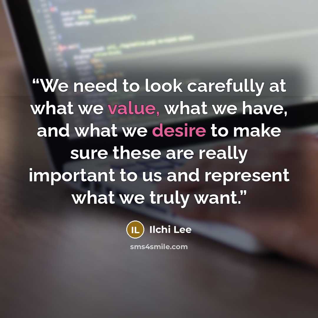 “We need to look carefully at what we value, what we have, and what we desire to make sure these are really important to us and represent what we truly want.” quote by Ilchi Lee