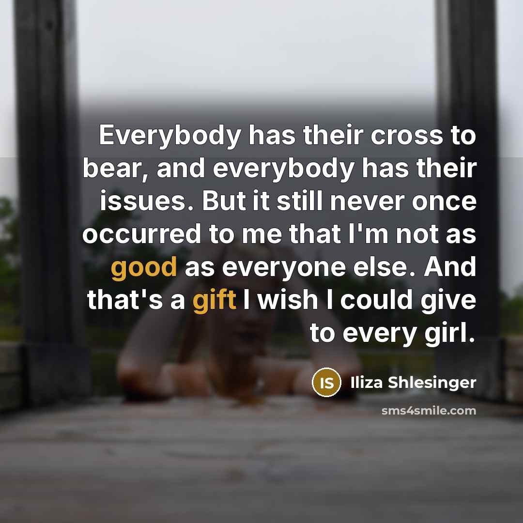 “Everybody has their cross to bear, and everybody has their issues. But it still never once occurred to me that I'm not as good as everyone else. And that's a gift I wish I could give to every girl.” quote by Iliza Shlesinger