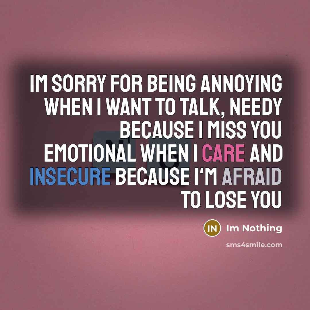 “Im sorry for being annoying when I want to talk, needy because I miss you emotional when I care and insecure because I'm afraid to lose you” quote by Im Nothing