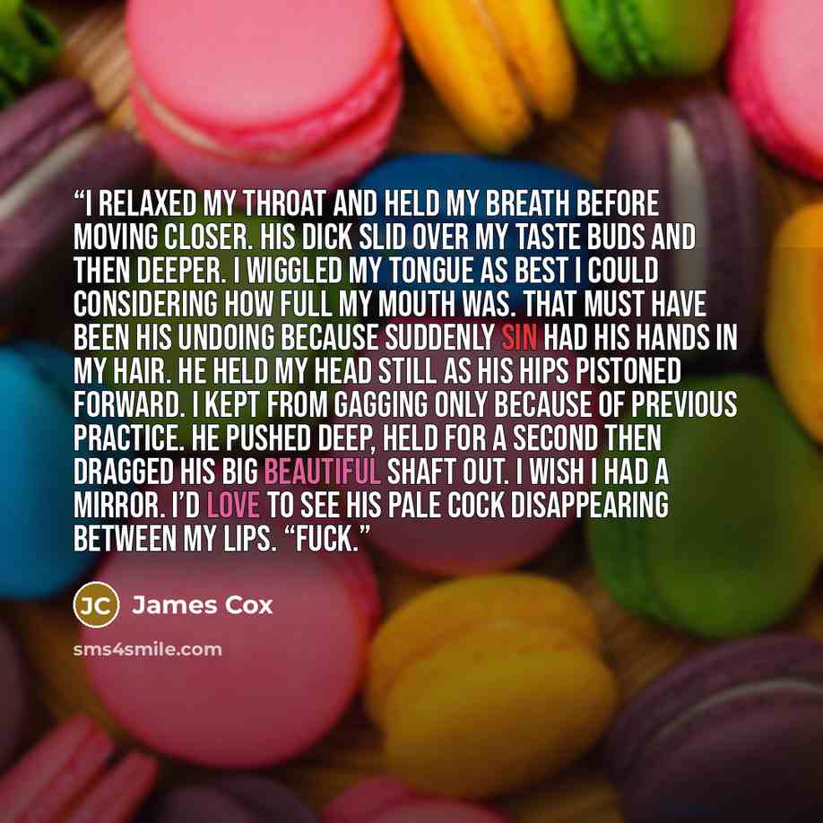 “I relaxed my throat and held my breath before moving closer. His dick slid over my taste buds and then deeper. I wiggled my tongue as best I could considering how full my mouth was. That must have been his undoing because suddenly Sin had his hands in my hair. He held my head still as his hips…” quote by James Cox
