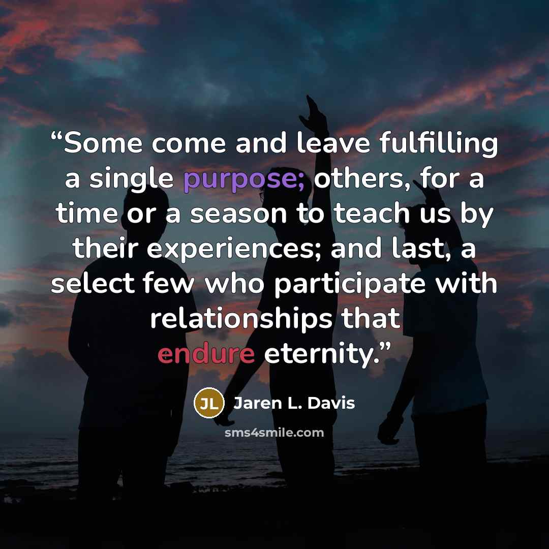 “Some come and leave fulfilling a single purpose; others, for a time or a season to teach us by their experiences; and last, a select few who participate with relationships that endure eternity.” quote by Jaren L. Davis