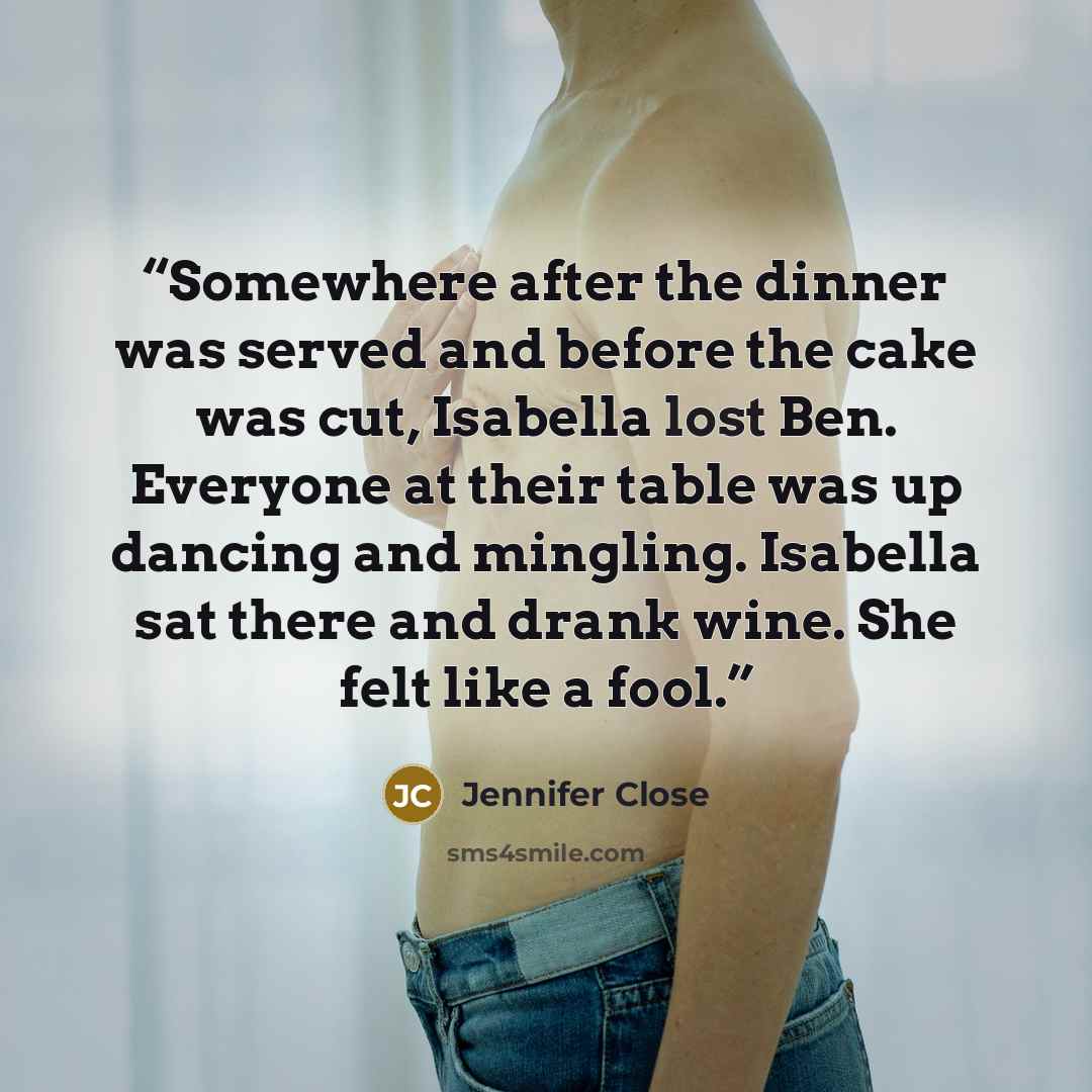 “Somewhere after the dinner was served and before the cake was cut, Isabella lost Ben. Everyone at their table was up dancing and mingling. Isabella sat there and drank wine. She felt like a fool.” quote by Jennifer Close