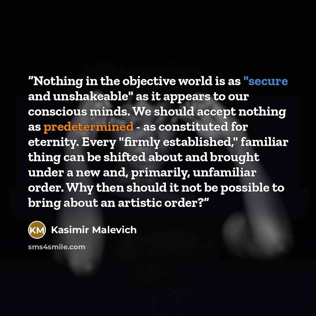 “Nothing in the objective world is as "secure and unshakeable" as it appears to our conscious minds. We should accept nothing as predetermined - as constituted for eternity. Every "firmly established," familiar thing can be shifted about and brought under a new and, primarily, unfamiliar order. Why…” quote by Kasimir Malevich