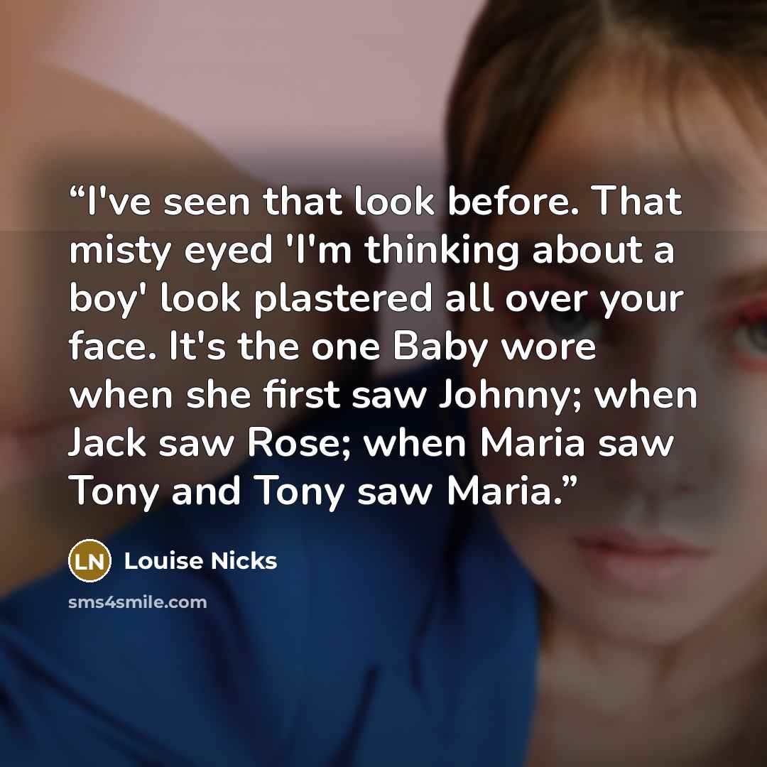 “I've seen that look before. That misty eyed 'I'm thinking about a boy' look plastered all over your face. It's the one Baby wore when she first saw Johnny; when Jack saw Rose; when Maria saw Tony and Tony saw Maria.” quote by Louise Nicks