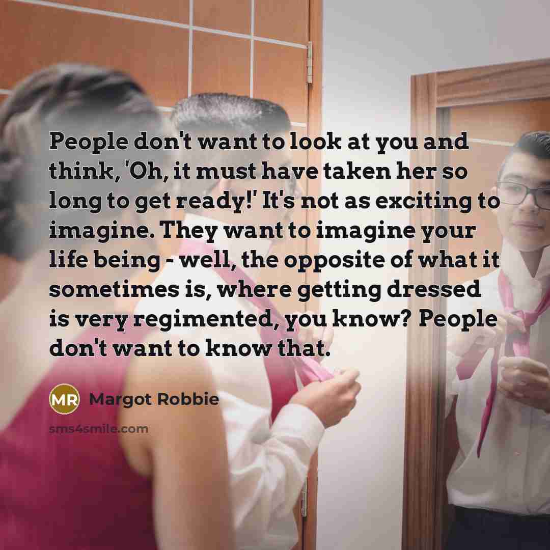 “People don't want to look at you and think, 'Oh, it must have taken her so long to get ready!' It's not as exciting to imagine. They want to imagine your life being - well, the opposite of what it sometimes is, where getting dressed is very regimented, you know? People don't want to know that.” quote by Margot Robbie