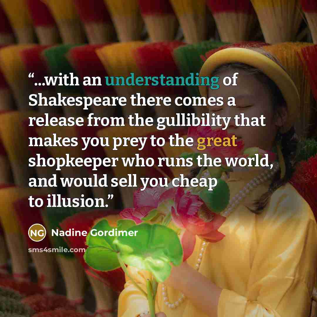 “...with an understanding of Shakespeare there comes a release from the gullibility that makes you prey to the great shopkeeper who runs the world, and would sell you cheap to illusion.” quote by Nadine Gordimer
