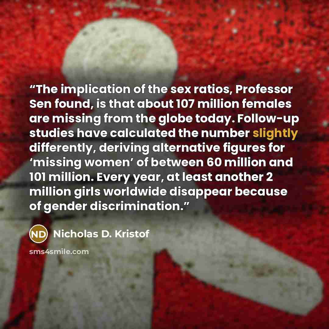 “The implication of the sex ratios, Professor Sen found, is that about 107 million females are missing from the globe today. Follow-up studies have calculated the number slightly differently, deriving alternative figures for ‘missing women’ of between 60 million and 101 million. Every year, at…” quote by Nicholas D. Kristof