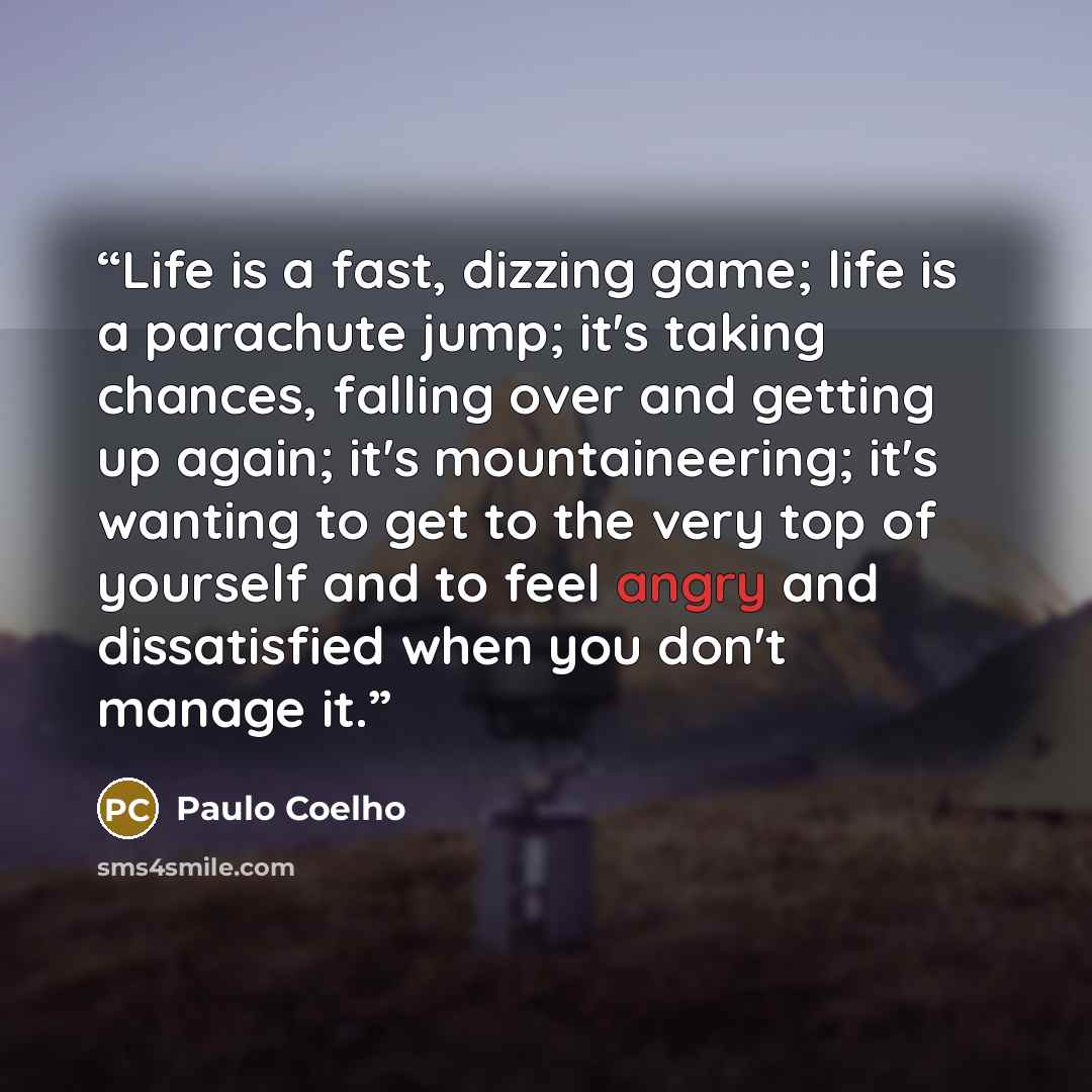 “Life is a fast, dizzing game; life is a parachute jump; it's taking chances, falling over and getting up again; it's mountaineering; it's wanting to get to the very top of yourself and to feel angry and dissatisfied when you don't manage it.” quote by Paulo Coelho