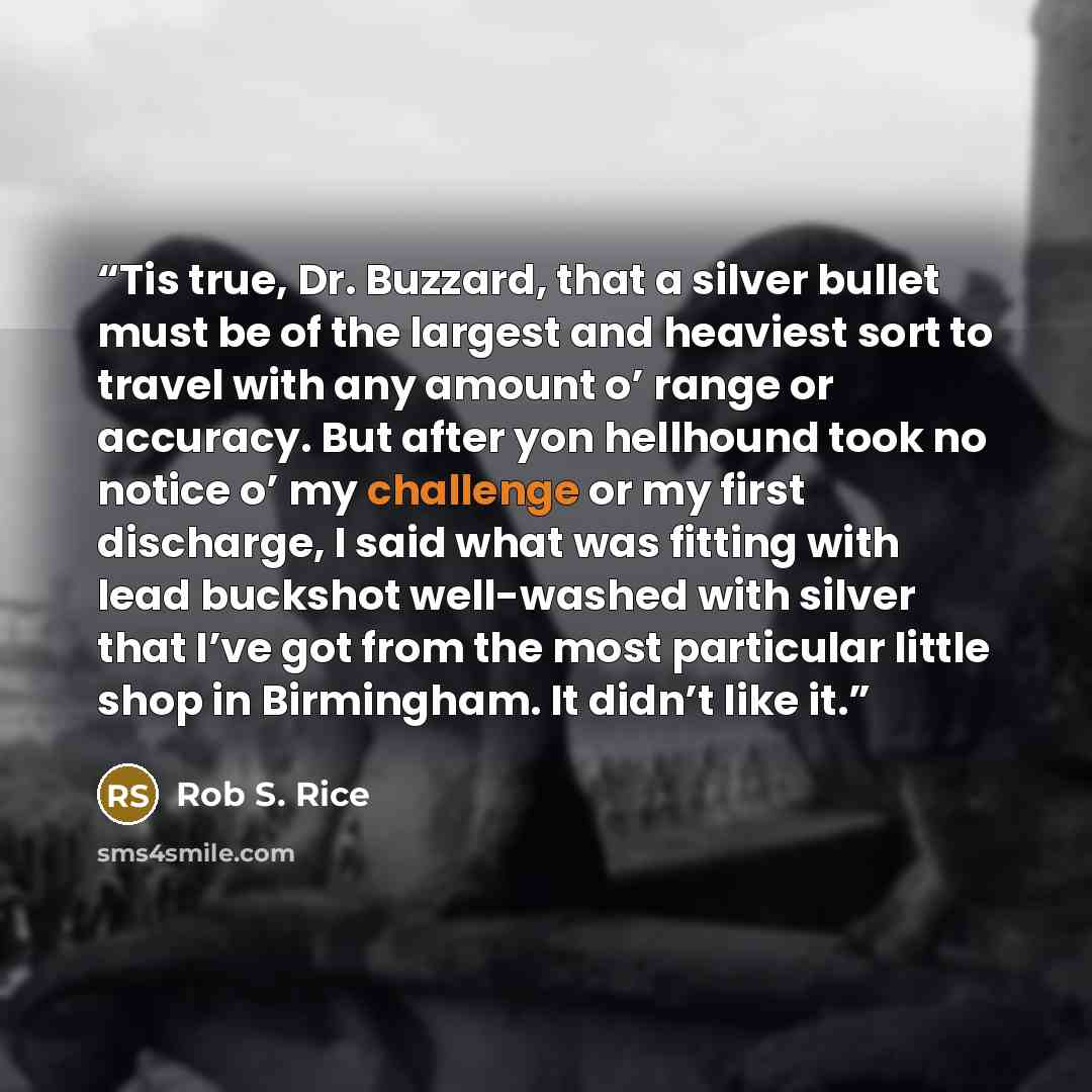 “Tis true, Dr. Buzzard, that a silver bullet must be of the largest and heaviest sort to travel with any amount o’ range or accuracy. But after yon hellhound took no notice o’ my challenge or my first discharge, I said what was fitting with lead buckshot well-washed with silver that I’ve got from…” quote by Rob S. Rice