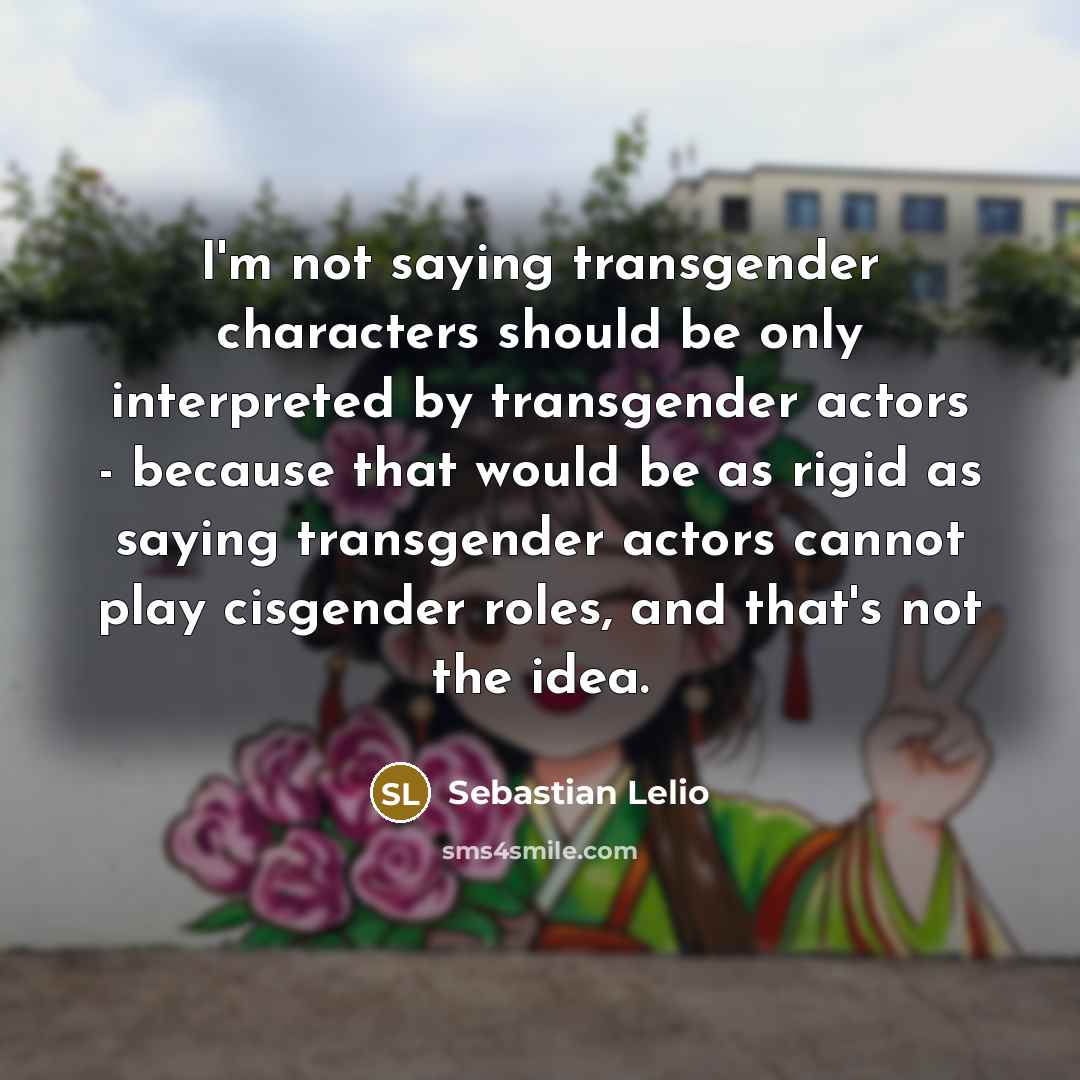 “I'm not saying transgender characters should be only interpreted by transgender actors - because that would be as rigid as saying transgender actors cannot play cisgender roles, and that's not the idea.” quote by Sebastian Lelio