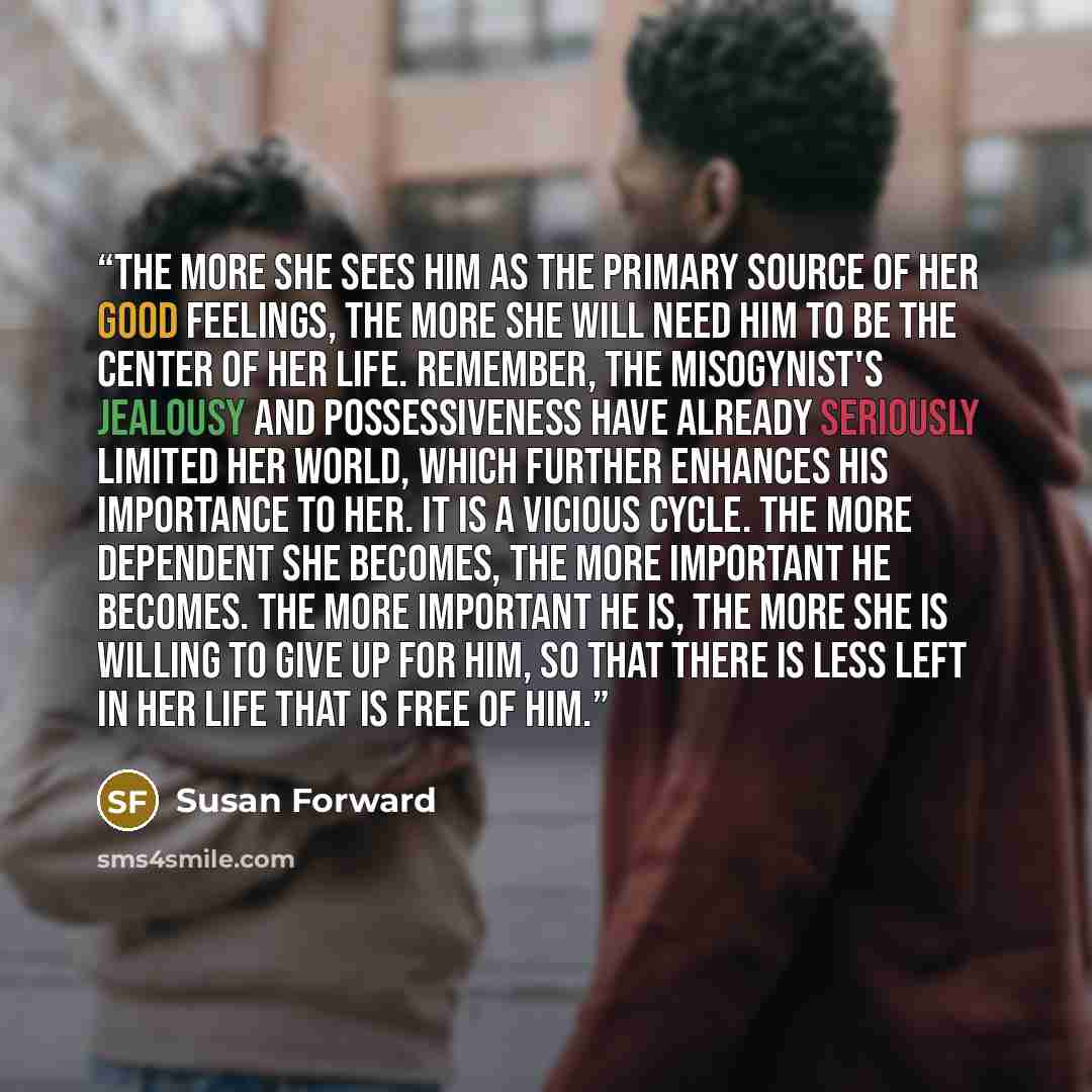 “The more she sees him as the primary source of her good feelings, the more she will need him to be the center of her life. Remember, the misogynist's jealousy and possessiveness have already seriously limited her world, which further enhances his importance to her. It is a vicious cycle. The more…” quote by Susan Forward