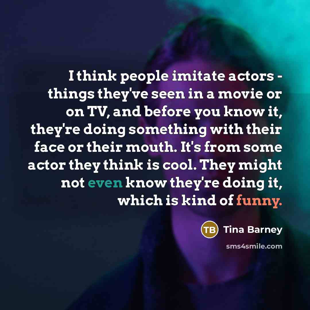 “I think people imitate actors - things they've seen in a movie or on TV, and before you know it, they're doing something with their face or their mouth. It's from some actor they think is cool. They might not even know they're doing it, which is kind of funny.” quote by Tina Barney
