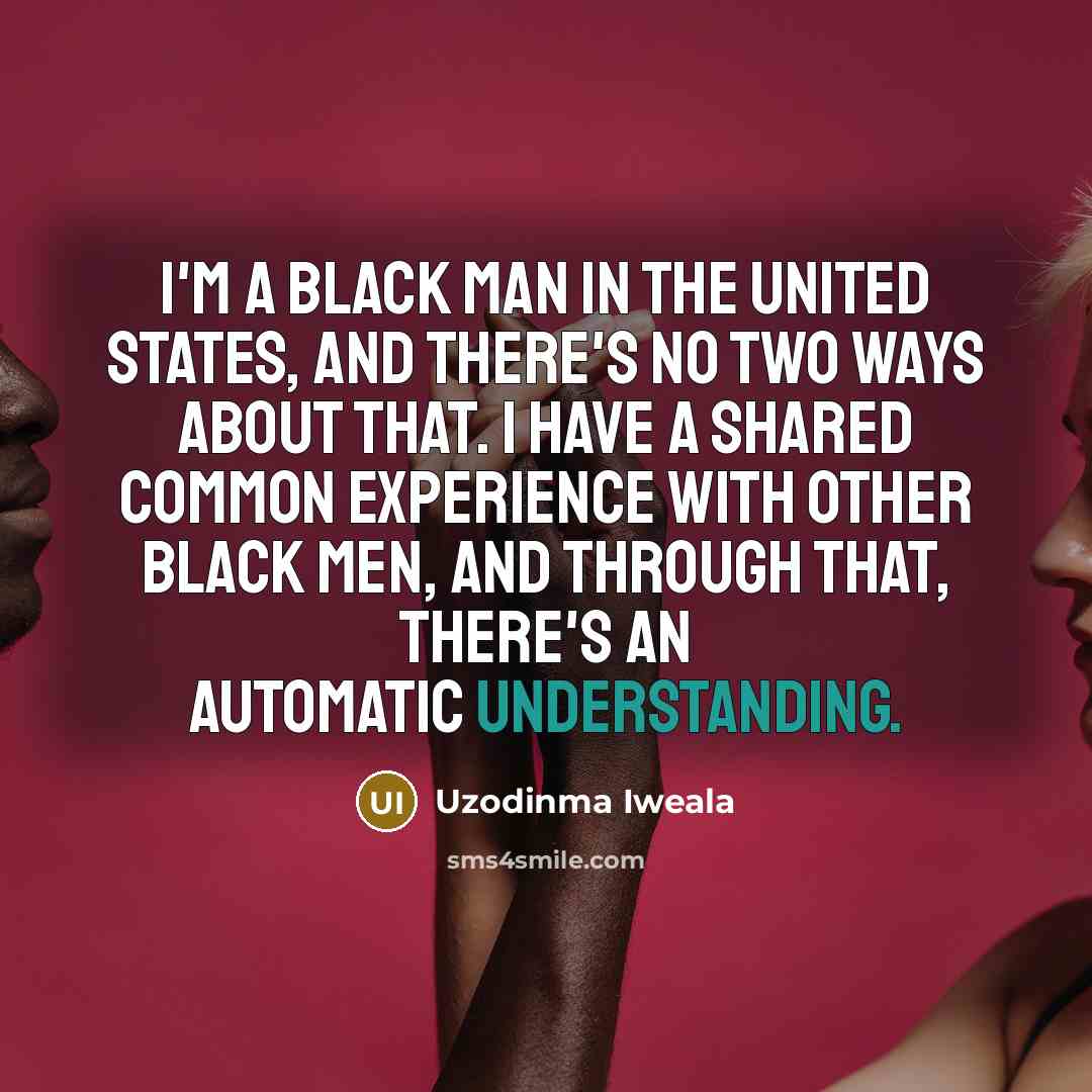 “I'm a black man in the United States, and there's no two ways about that. I have a shared common experience with other black men, and through that, there's an automatic understanding.” quote by Uzodinma Iweala