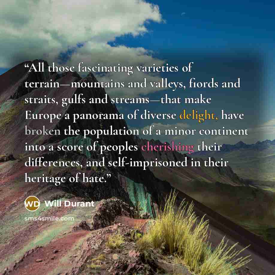 “All those fascinating varieties of terrain—mountains and valleys, fiords and straits, gulfs and streams—that make Europe a panorama of diverse delight, have broken the population of a minor continent into a score of peoples cherishing their differences, and self-imprisoned in their heritage of hate.” quote by Will Durant