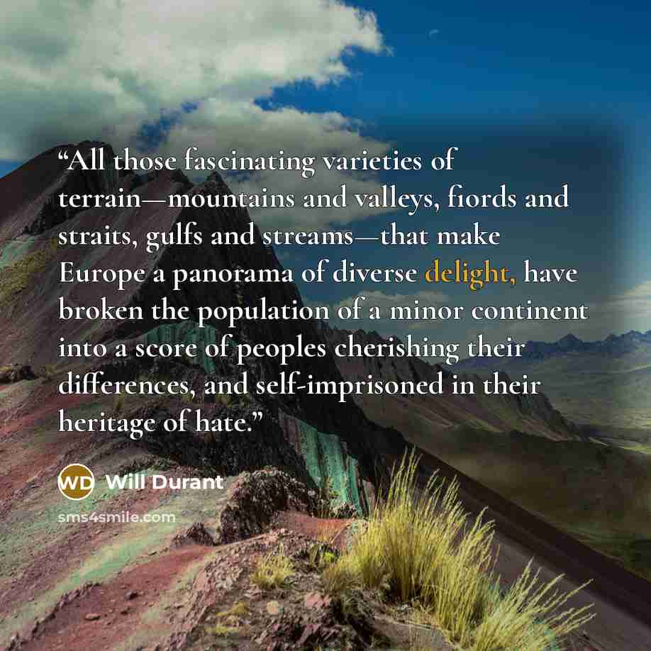 “All those fascinating varieties of terrain—mountains and valleys, fiords and straits, gulfs and streams—that make Europe a panorama of diverse delight, have broken the population of a minor continent into a score of peoples cherishing their differences, and self-imprisoned in their heritage of hate.” quote by Will Durant