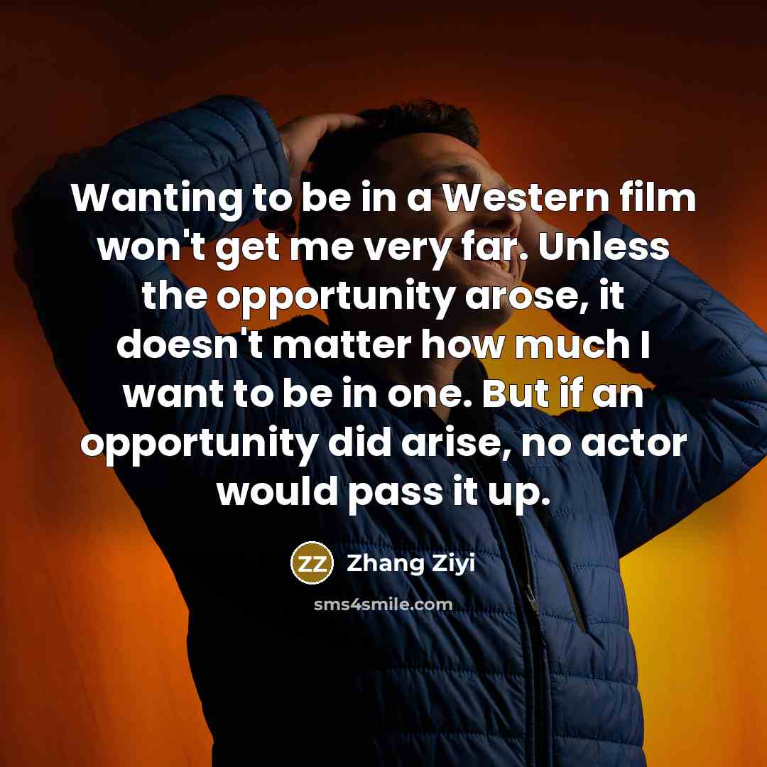 “Wanting to be in a Western film won't get me very far. Unless the opportunity arose, it doesn't matter how much I want to be in one. But if an opportunity did arise, no actor would pass it up.” quote by Zhang Ziyi