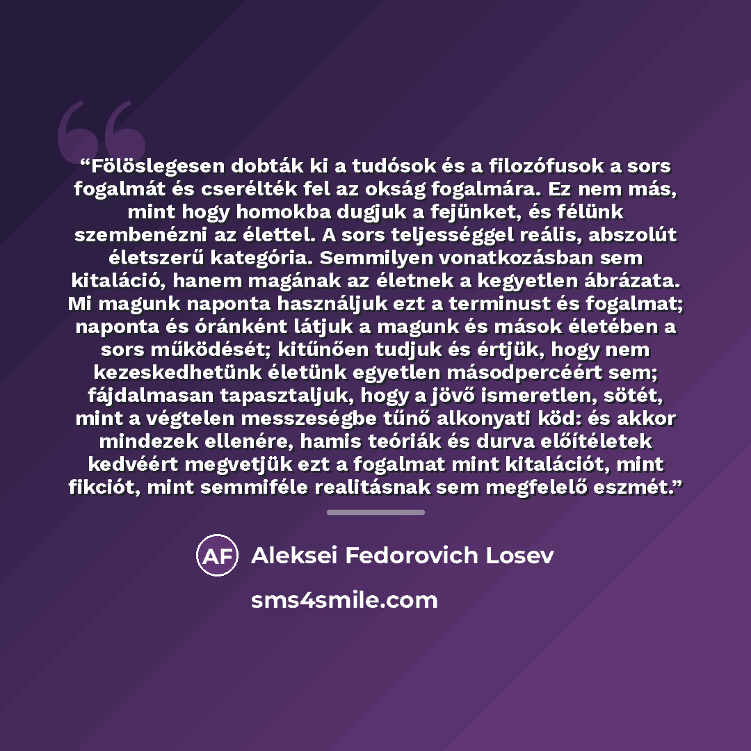 “Fölöslegesen dobták ki a tudósok és a filozófusok a sors fogalmát és cserélték fel az okság fogalmára. Ez nem más, mint hogy homokba dugjuk a fejünket, és félünk szembenézni az élettel. A sors teljességgel reális, abszolút életszerű kategória. Semmilyen vonatkozásban sem kitaláció, hanem magának…” quote by Anonymous