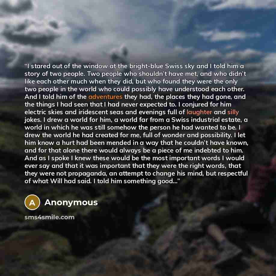 “I stared out of the window at the bright-blue Swiss sky and I told him a story of two people. Two people who shouldn’t have met, and who didn’t like each other much when they did, but who found they were the only two people in the world who could possibly have understood each other. And I told him…” quote by Anonymous