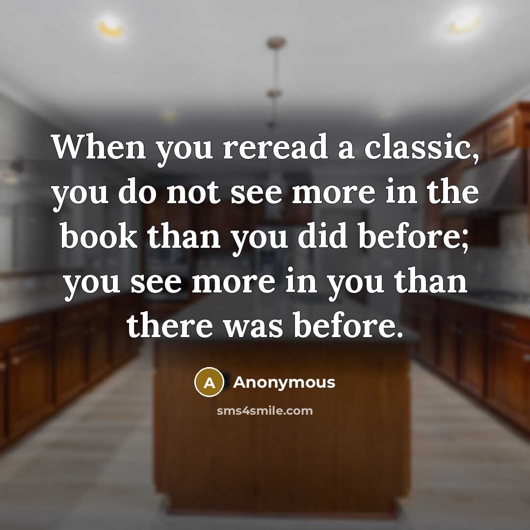 “When you reread a classic, you do not see more in the book than you did before; you see more in you than there was before.” quote by Anonymous
