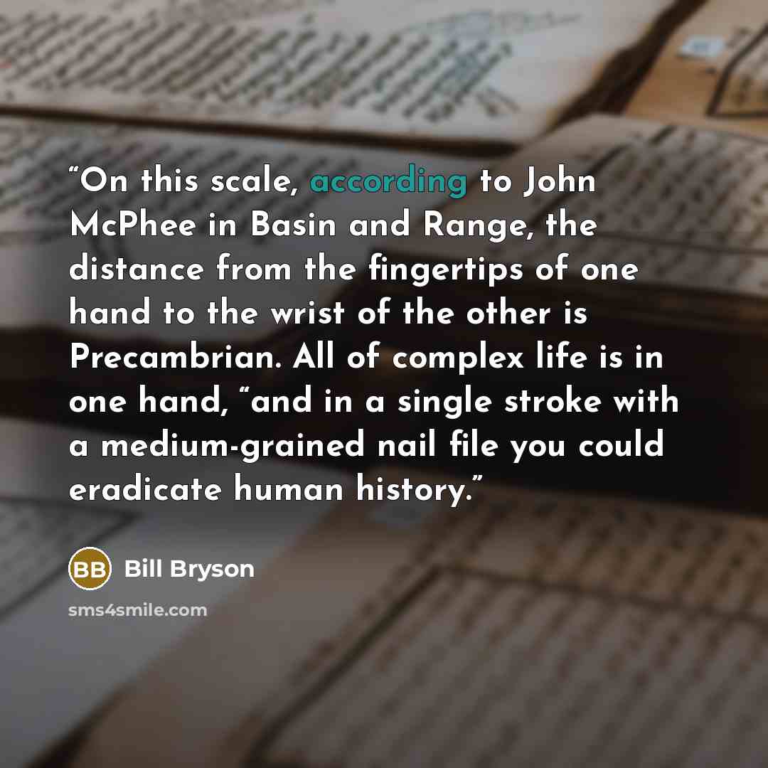 “On this scale, according to John McPhee in Basin and Range, the distance from the fingertips of one hand to the wrist of the other is Precambrian. All of complex life is in one hand, “and in a single stroke with a medium-grained nail file you could eradicate human history.” quote by Bill Bryson